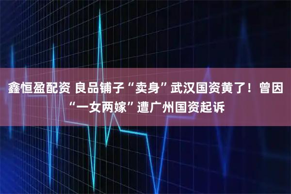鑫恒盈配资 良品铺子“卖身”武汉国资黄了！曾因“一女两嫁”遭广州国资起诉