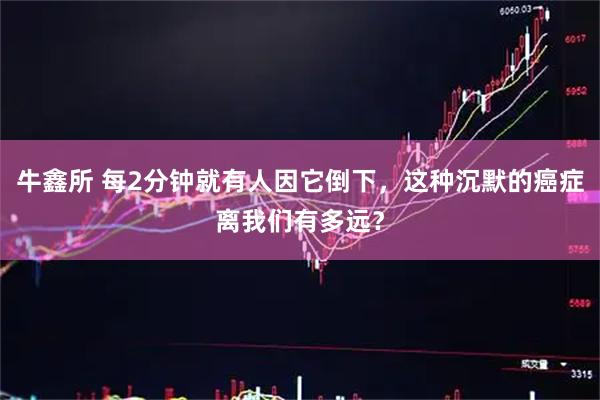 牛鑫所 每2分钟就有人因它倒下，这种沉默的癌症离我们有多远？