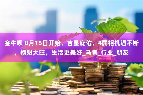 金牛呗 8月15日开始，吉星庇佑，4属相机遇不断，横财大旺，生活更美好_马者_行业_朋友